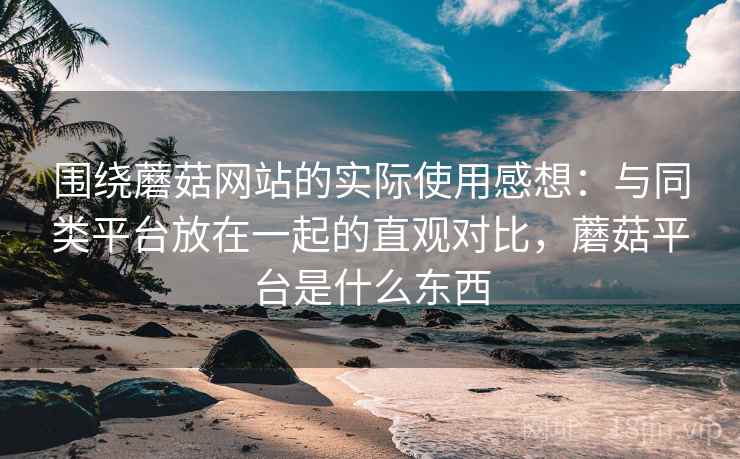 围绕蘑菇网站的实际使用感想:与同类平台放在一起的直观对比,蘑菇平台是什么东西