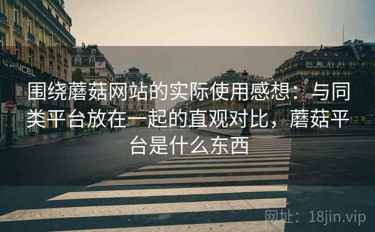 围绕蘑菇网站的实际使用感想:与同类平台放在一起的直观对比,蘑菇平台是什么东西