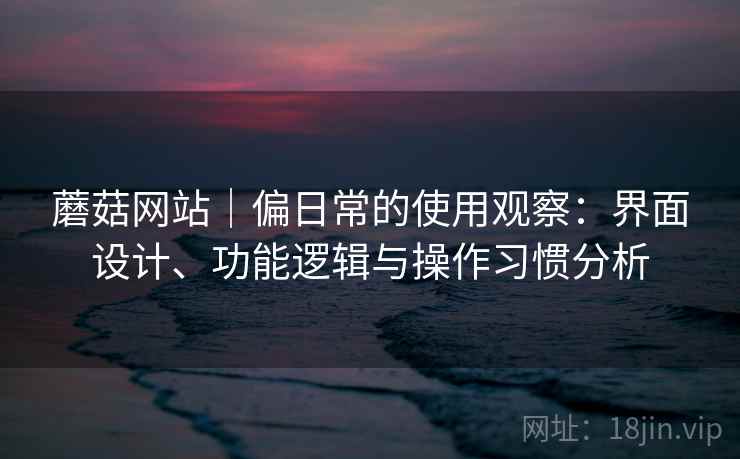 蘑菇网站|偏日常的使用观察:界面设计、功能逻辑与操作习惯分析