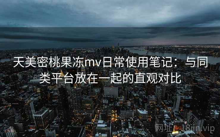 天美密桃果冻mv日常使用笔记:与同类平台放在一起的直观对比
