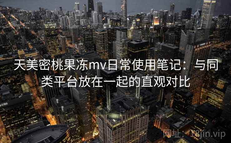 天美密桃果冻mv日常使用笔记:与同类平台放在一起的直观对比