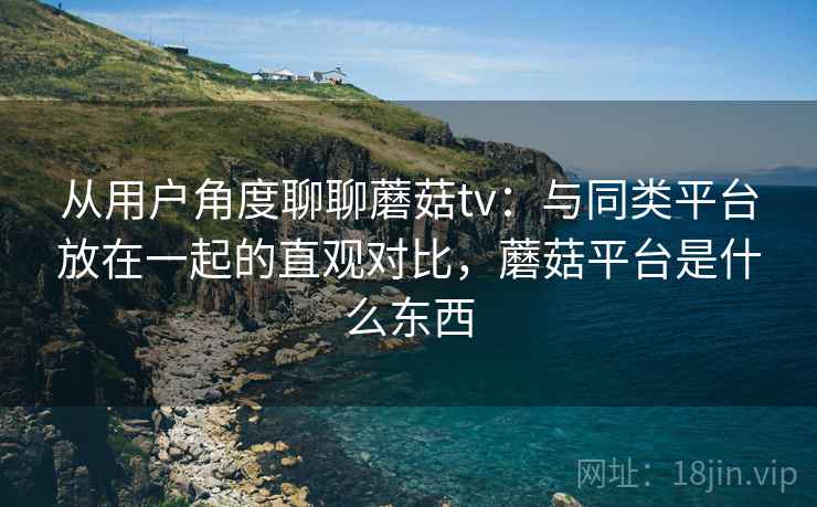 从用户角度聊聊蘑菇tv:与同类平台放在一起的直观对比,蘑菇平台是什么东西
