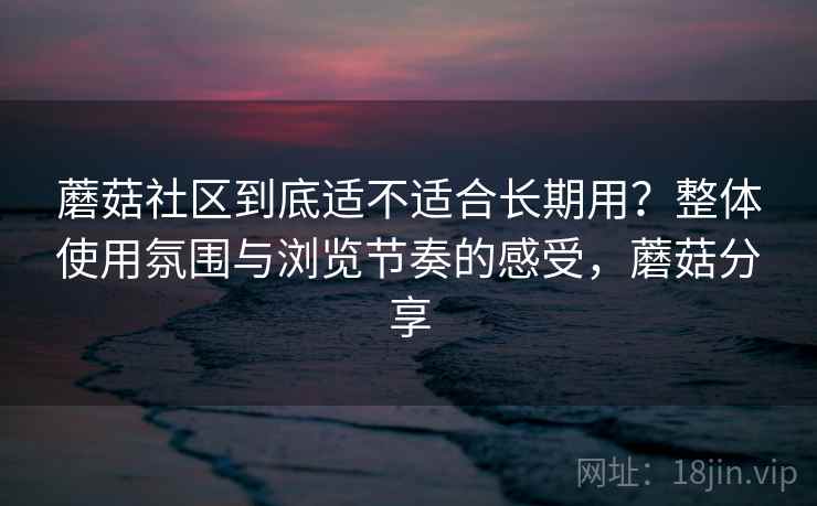 蘑菇社区到底适不适合长期用?整体使用氛围与浏览节奏的感受,蘑菇分享