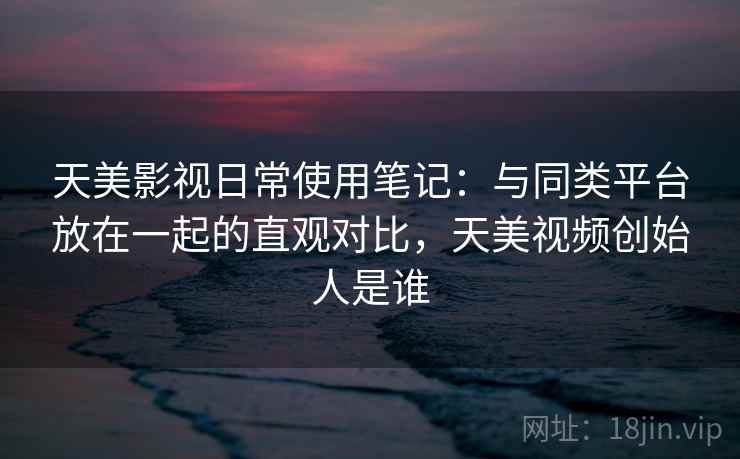 天美影视日常使用笔记:与同类平台放在一起的直观对比,天美视频创始人是谁