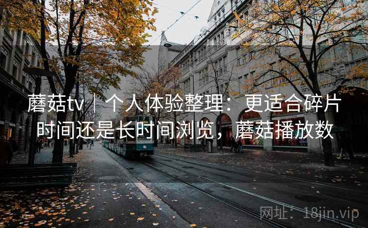 蘑菇tv|个人体验整理:更适合碎片时间还是长时间浏览,蘑菇播放数