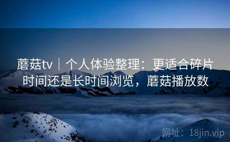蘑菇tv|个人体验整理:更适合碎片时间还是长时间浏览,蘑菇播放数