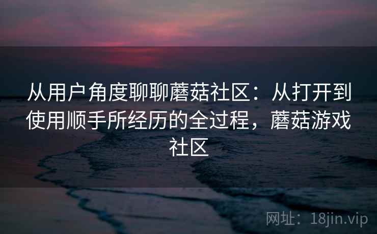 从用户角度聊聊蘑菇社区:从打开到使用顺手所经历的全过程,蘑菇游戏社区