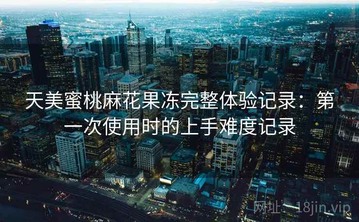 天美蜜桃麻花果冻完整体验记录：第一次使用时的上手难度记录