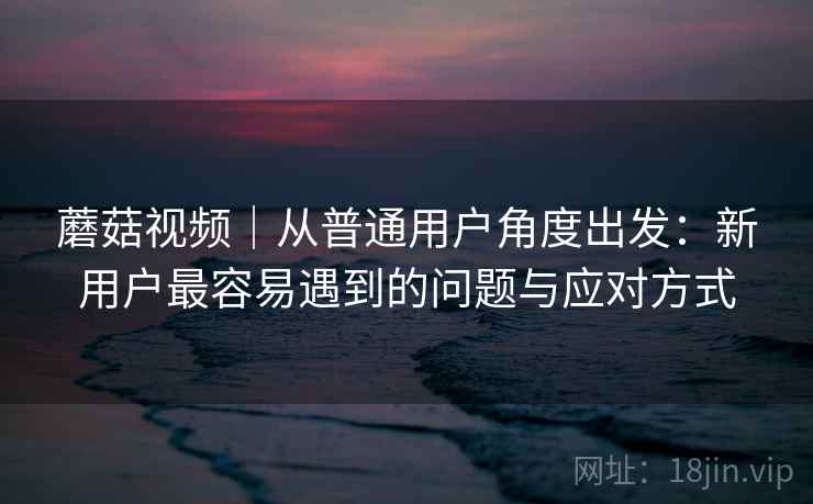 蘑菇视频｜从普通用户角度出发：新用户最容易遇到的问题与应对方式