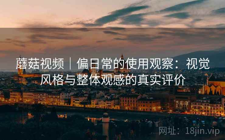 蘑菇视频｜偏日常的使用观察：视觉风格与整体观感的真实评价
