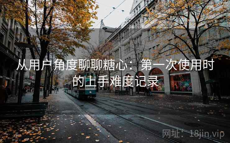 从用户角度聊聊糖心：第一次使用时的上手难度记录