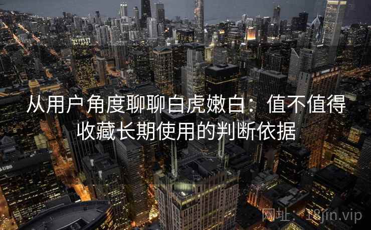 从用户角度聊聊白虎嫩白：值不值得收藏长期使用的判断依据