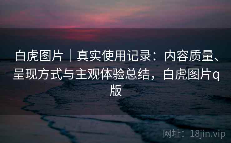 白虎图片｜真实使用记录：内容质量、呈现方式与主观体验总结，白虎图片q版