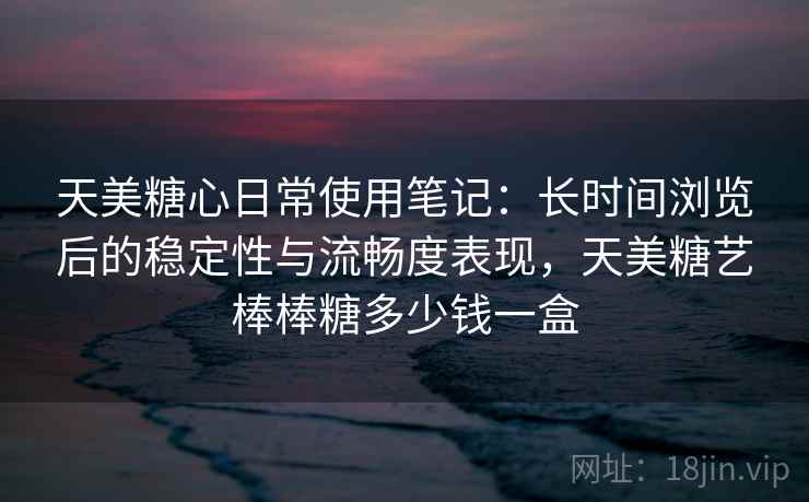 天美糖心日常使用笔记：长时间浏览后的稳定性与流畅度表现，天美糖艺棒棒糖多少钱一盒