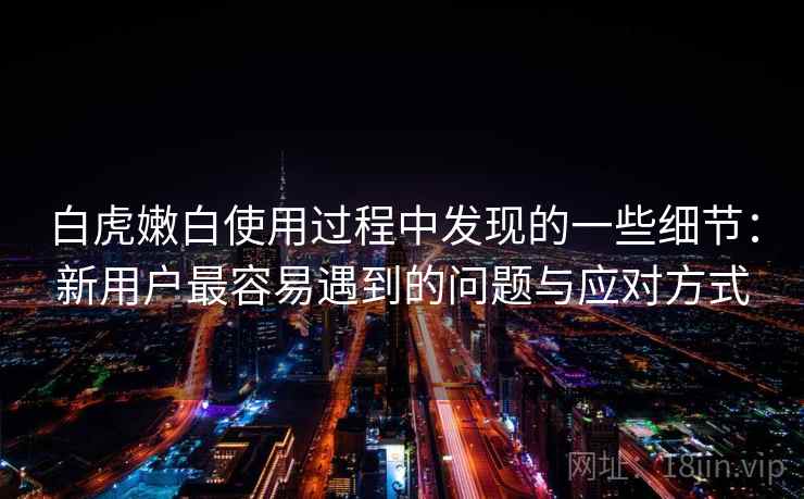 白虎嫩白使用过程中发现的一些细节：新用户最容易遇到的问题与应对方式