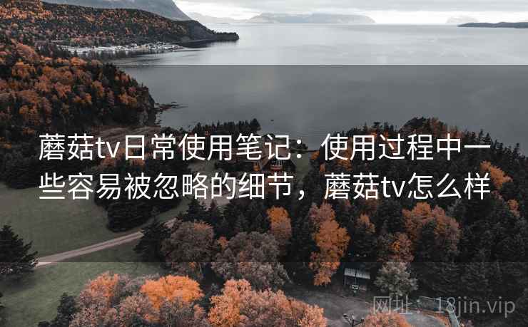 蘑菇tv日常使用笔记:使用过程中一些容易被忽略的细节,蘑菇tv怎么样