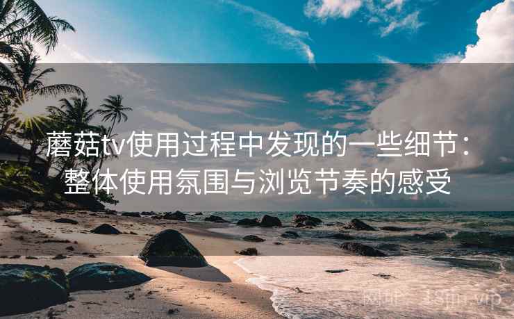 蘑菇tv使用过程中发现的一些细节：整体使用氛围与浏览节奏的感受