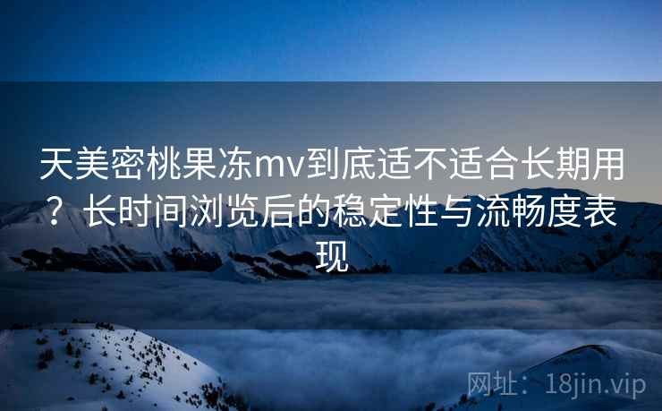 天美密桃果冻mv到底适不适合长期用？长时间浏览后的稳定性与流畅度表现