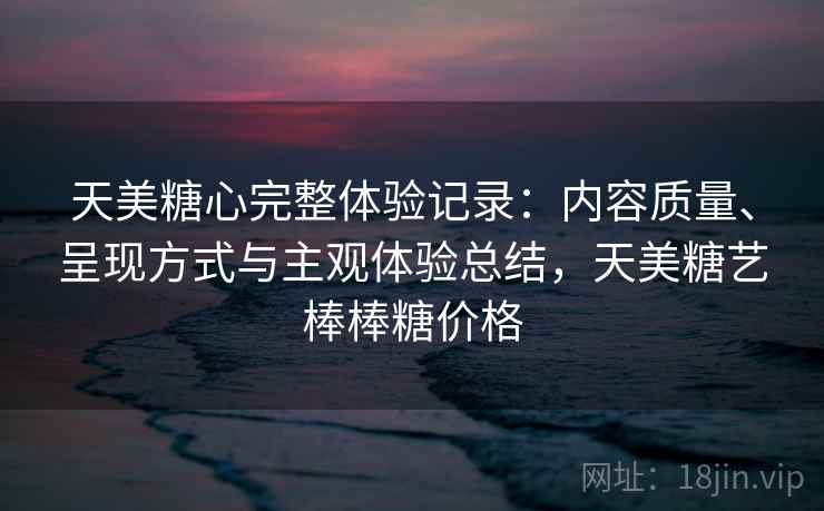 天美糖心完整体验记录：内容质量、呈现方式与主观体验总结，天美糖艺棒棒糖价格