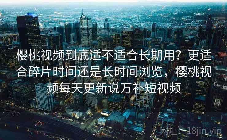 樱桃视频到底适不适合长期用？更适合碎片时间还是长时间浏览，樱桃视频每天更新说万补短视频
