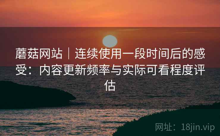 蘑菇网站｜连续使用一段时间后的感受：内容更新频率与实际可看程度评估
