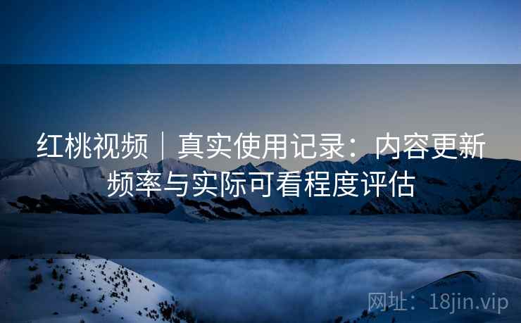 红桃视频｜真实使用记录：内容更新频率与实际可看程度评估