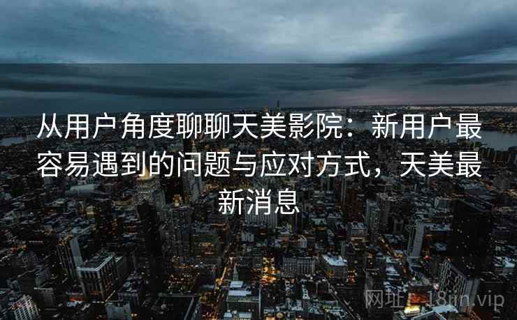 从用户角度聊聊天美影院：新用户最容易遇到的问题与应对方式，天美最新消息