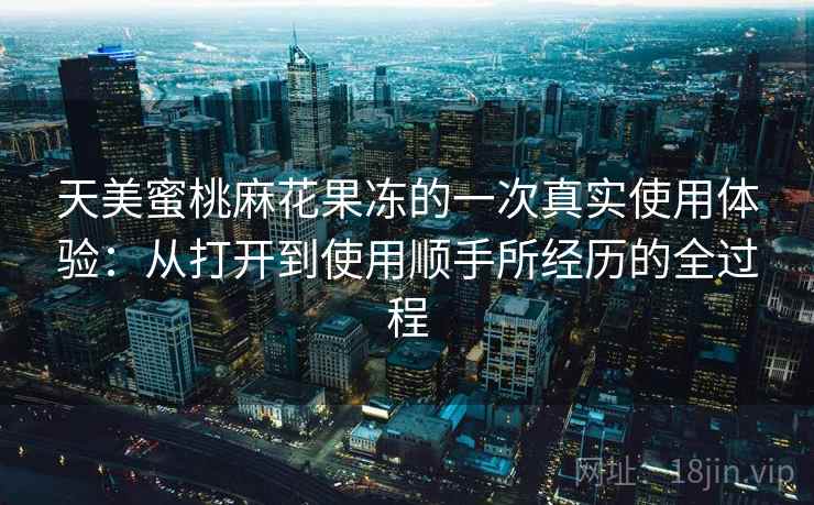 天美蜜桃麻花果冻的一次真实使用体验：从打开到使用顺手所经历的全过程