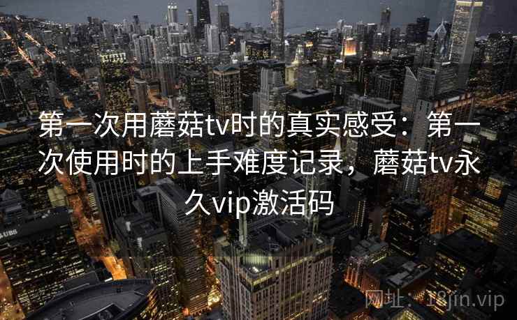 第一次用蘑菇tv时的真实感受：第一次使用时的上手难度记录，蘑菇tv永久vip激活码