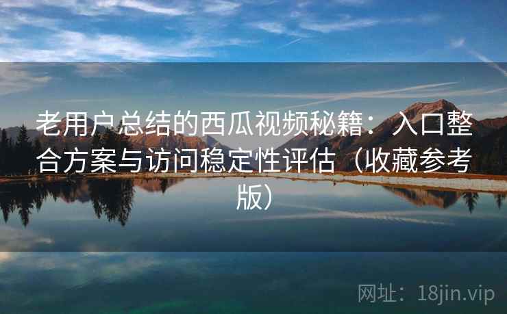 老用户总结的西瓜视频秘籍：入口整合方案与访问稳定性评估（收藏参考版）