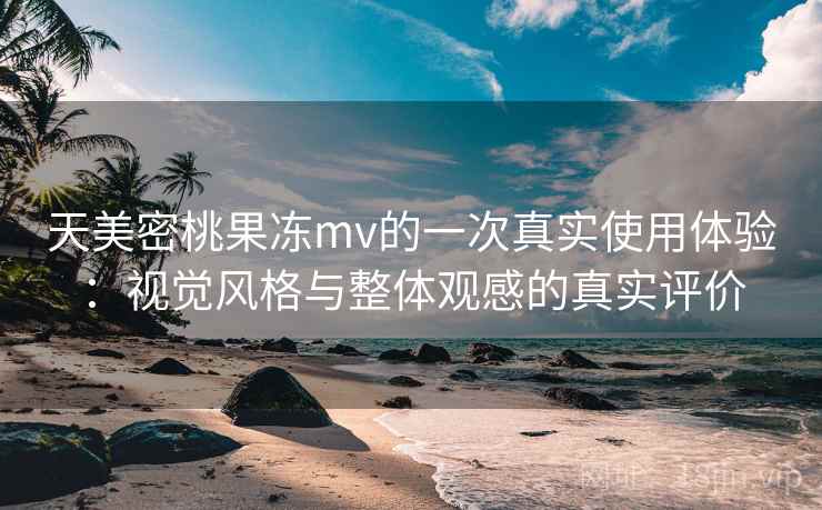 天美密桃果冻mv的一次真实使用体验：视觉风格与整体观感的真实评价
