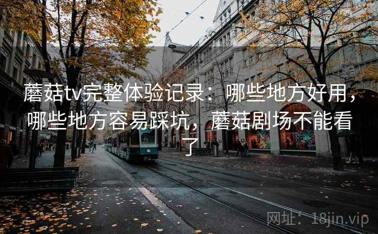 蘑菇tv完整体验记录：哪些地方好用，哪些地方容易踩坑，蘑菇剧场不能看了