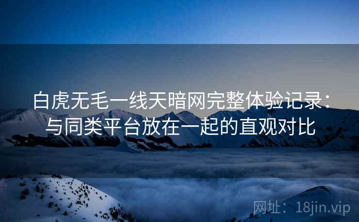 白虎无毛一线天暗网完整体验记录:与同类平台放在一起的直观对比