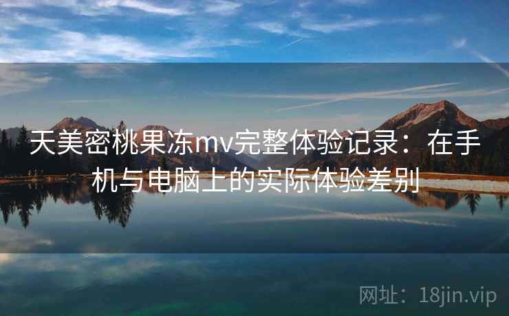 天美密桃果冻mv完整体验记录:在手机与电脑上的实际体验差别