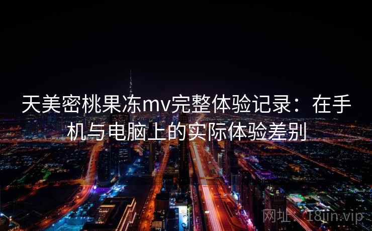 天美密桃果冻mv完整体验记录：在手机与电脑上的实际体验差别