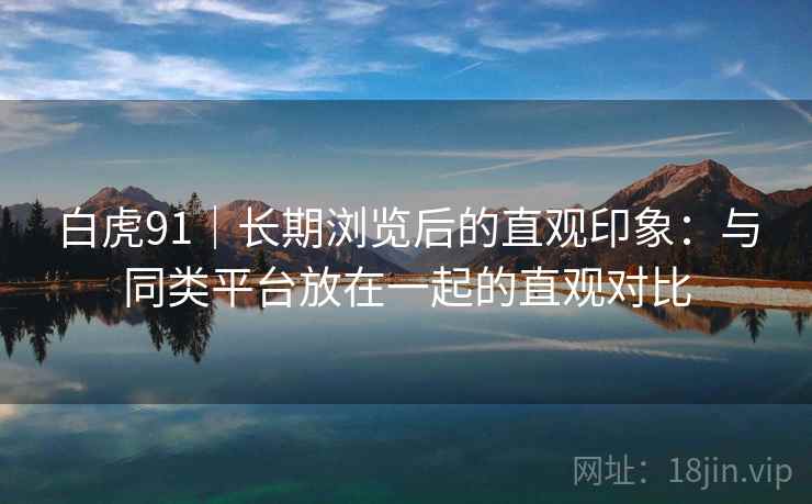 白虎91｜长期浏览后的直观印象：与同类平台放在一起的直观对比