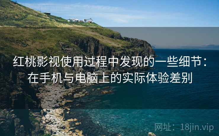 红桃影视使用过程中发现的一些细节:在手机与电脑上的实际体验差别