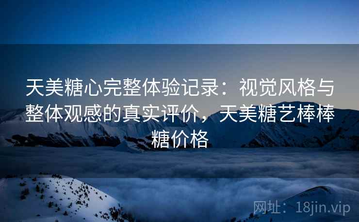 天美糖心完整体验记录:视觉风格与整体观感的真实评价,天美糖艺棒棒糖价格