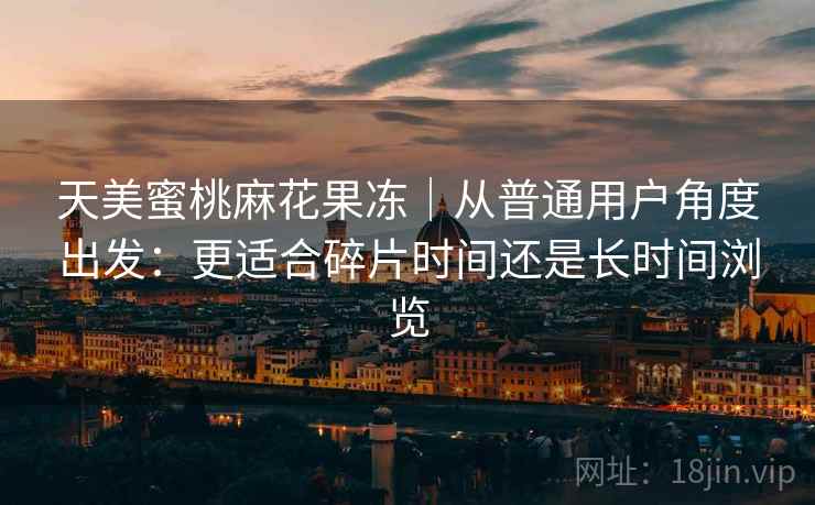 天美蜜桃麻花果冻|从普通用户角度出发:更适合碎片时间还是长时间浏览