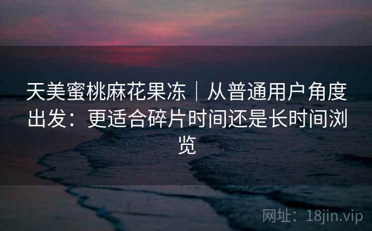 天美蜜桃麻花果冻｜从普通用户角度出发：更适合碎片时间还是长时间浏览
