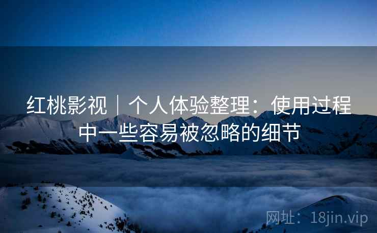 红桃影视|个人体验整理:使用过程中一些容易被忽略的细节