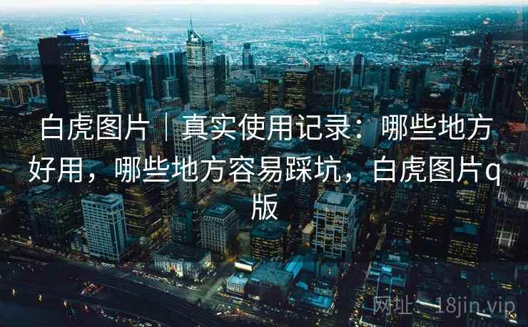 白虎图片|真实使用记录:哪些地方好用,哪些地方容易踩坑,白虎图片q版