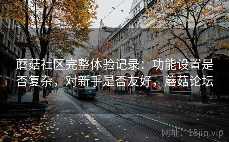 蘑菇社区完整体验记录：功能设置是否复杂，对新手是否友好，蘑菇论坛