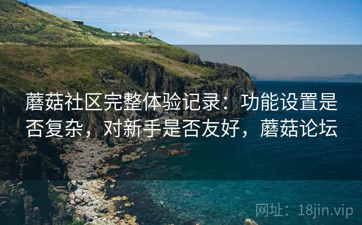 蘑菇社区完整体验记录:功能设置是否复杂,对新手是否友好,蘑菇论坛