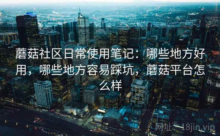蘑菇社区日常使用笔记：哪些地方好用，哪些地方容易踩坑，蘑菇平台怎么样