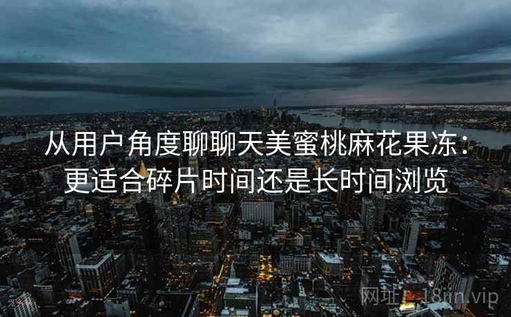 从用户角度聊聊天美蜜桃麻花果冻:更适合碎片时间还是长时间浏览