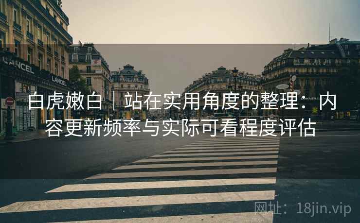 白虎嫩白｜站在实用角度的整理：内容更新频率与实际可看程度评估