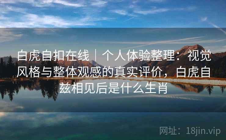 白虎自扣在线|个人体验整理:视觉风格与整体观感的真实评价,白虎自兹相见后是什么生肖