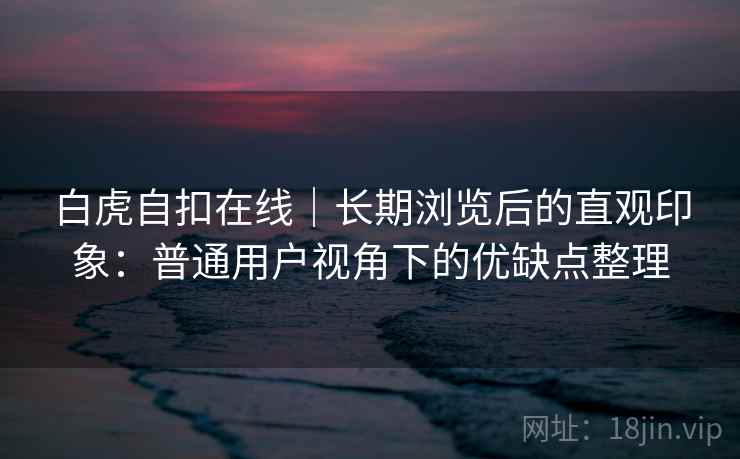 白虎自扣在线|长期浏览后的直观印象:普通用户视角下的优缺点整理