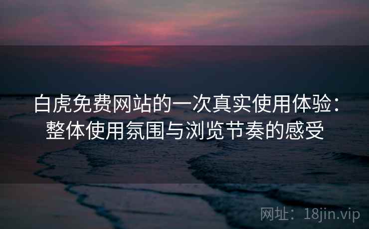白虎免费网站的一次真实使用体验：整体使用氛围与浏览节奏的感受
